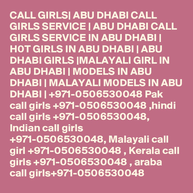CALL GIRLS| ABU DHABI CALL GIRLS SERVICE | ABU DHABI CALL GIRLS SERVICE IN ABU DHABI | H0T GIRLS IN ABU DHABI | ABU DHABI GIRLS |MALAYALI GIRL IN ABU DHABI | M0DELS IN ABU DHABI | MALAYALI M0DELS IN ABU DHABI | +971-0506530048 Pak call girls +971-0506530048 ,hindi call girls +971-0506530048, Indian call girls +971-0506530048, Malayali call girl +971-0506530048 , Kerala call girls +971-0506530048 , araba call girls+971-0506530048