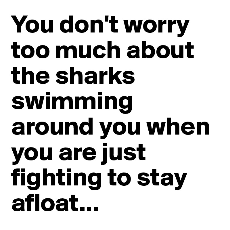 You don't worry too much about the sharks swimming around you when you are just fighting to stay afloat...