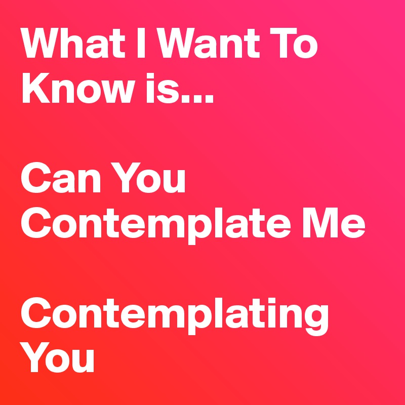What I Want To Know is... 

Can You Contemplate Me

Contemplating You 