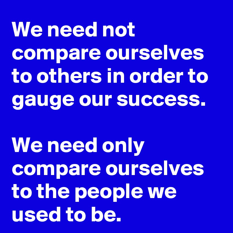 We need not compare ourselves to others in order to gauge our success.

We need only compare ourselves to the people we used to be.