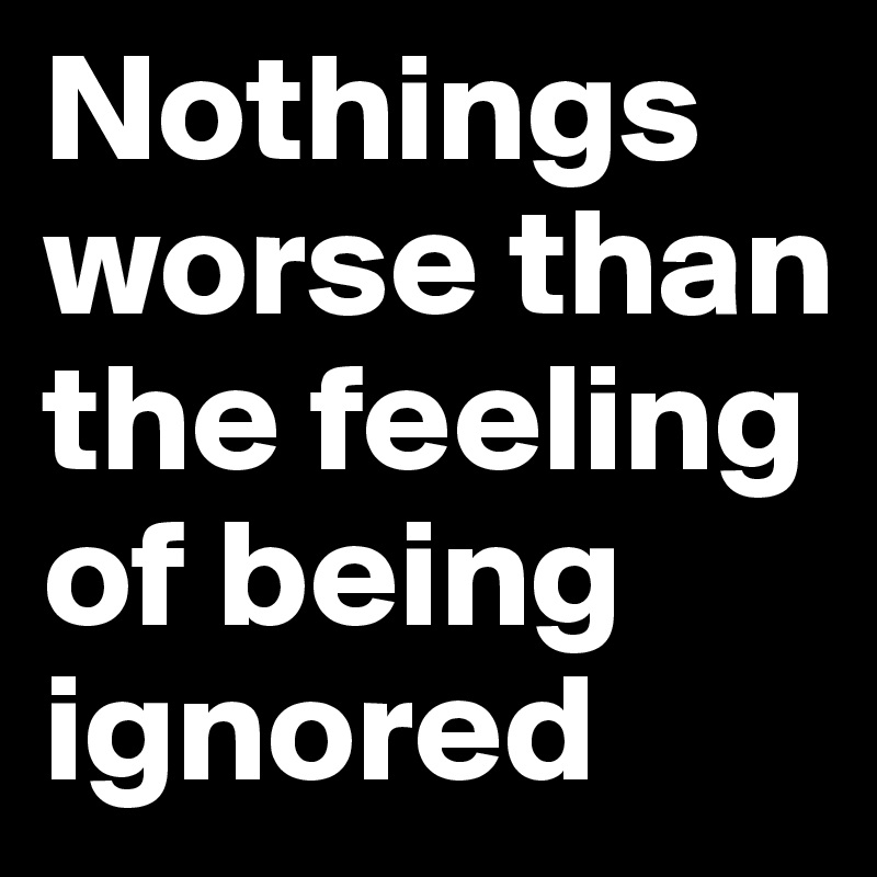 Nothings worse than the feeling of being ignored