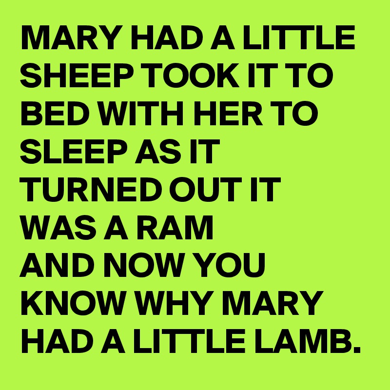 MARY HAD A LITTLE SHEEP TOOK IT TO BED WITH HER TO SLEEP AS IT TURNED OUT IT WAS A RAM 
AND NOW YOU KNOW WHY MARY HAD A LITTLE LAMB.