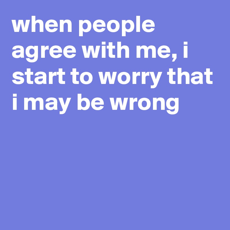 when people agree with me, i start to worry that i may be wrong


