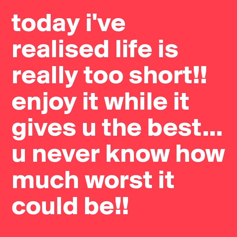 today i've realised life is really too short!! enjoy it while it gives u the best... u never know how much worst it could be!!