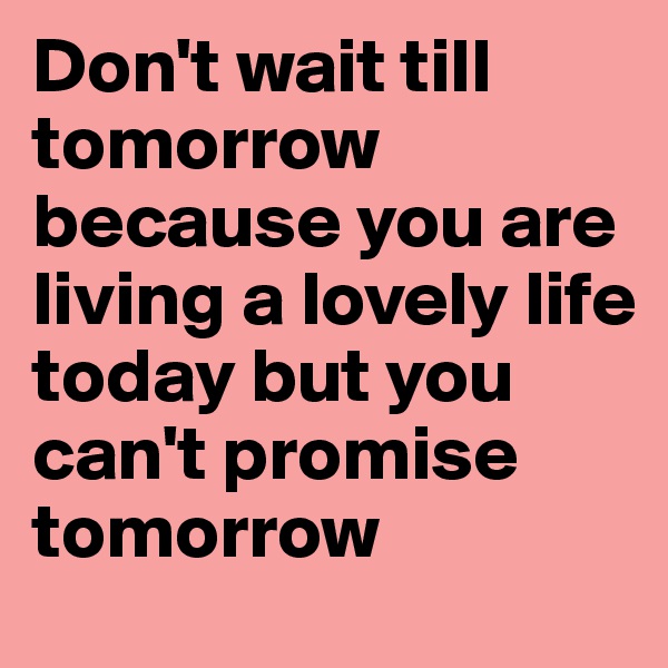 Don't wait till tomorrow because you are living a lovely life today but you can't promise tomorrow