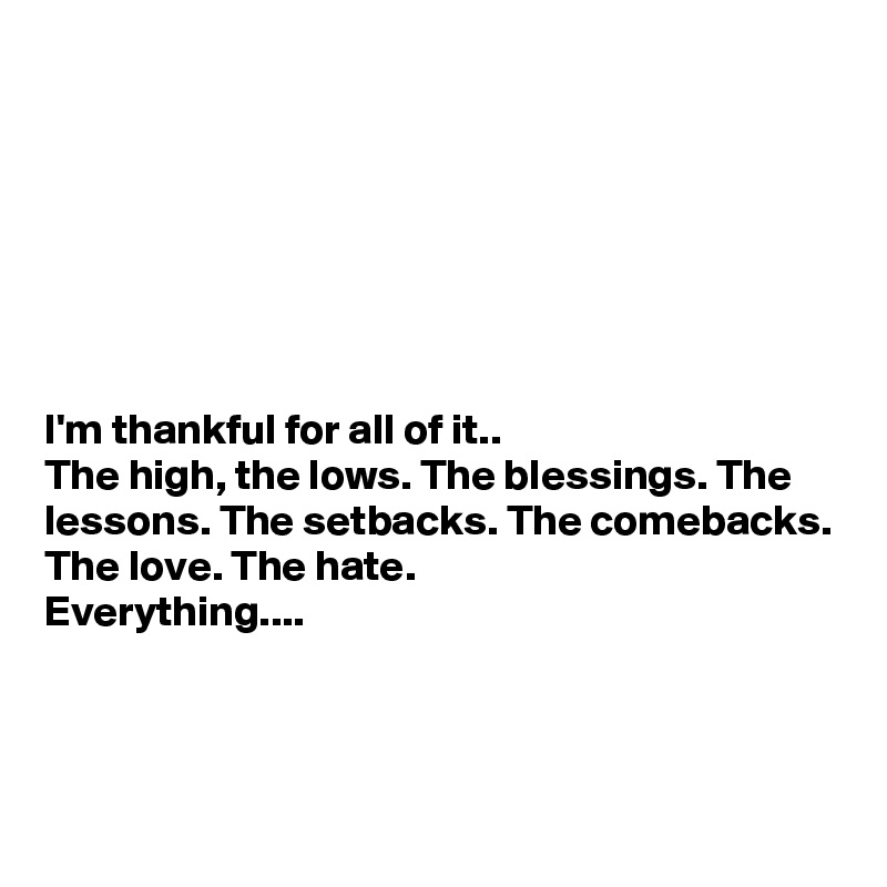 







I'm thankful for all of it..
The high, the lows. The blessings. The lessons. The setbacks. The comebacks.
The love. The hate.
Everything....



