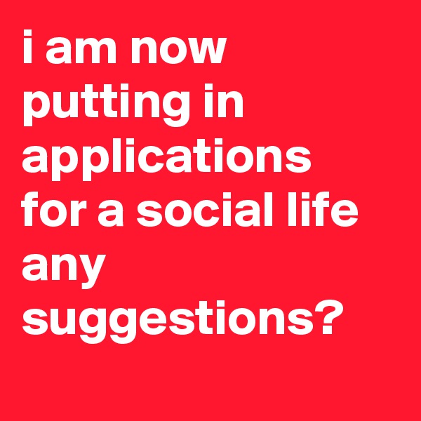 i am now putting in applications for a social life any suggestions? 
