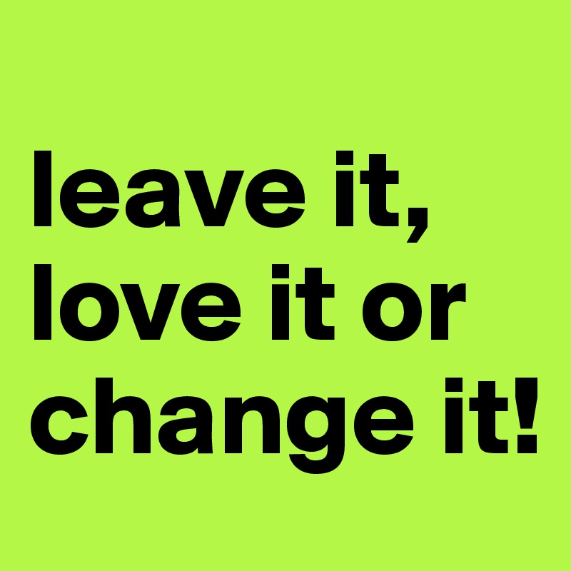 
leave it, love it or change it! 
