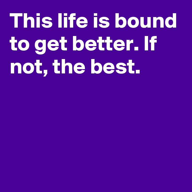 This life is bound to get better. If not, the best.



