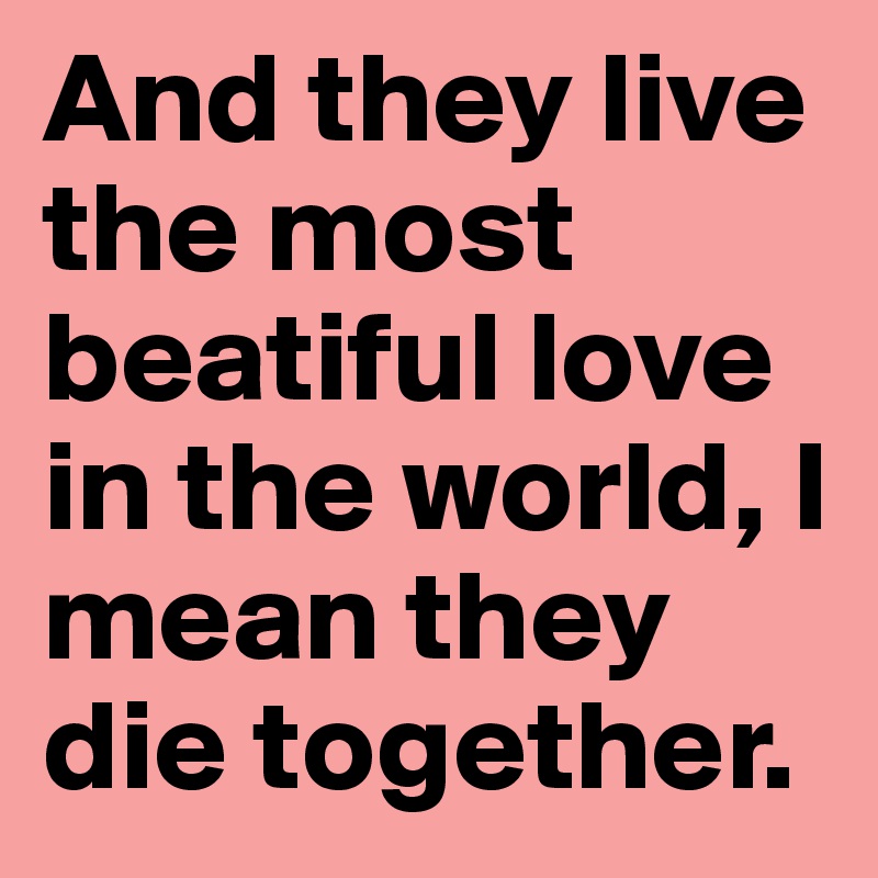 And they live the most beatiful love in the world, I mean they die together.