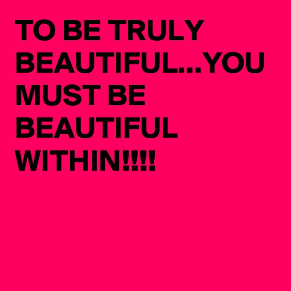 TO BE TRULY BEAUTIFUL...YOU MUST BE BEAUTIFUL WITHIN!!!!