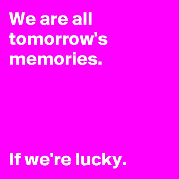 We are all tomorrow's memories. 



       
If we're lucky.