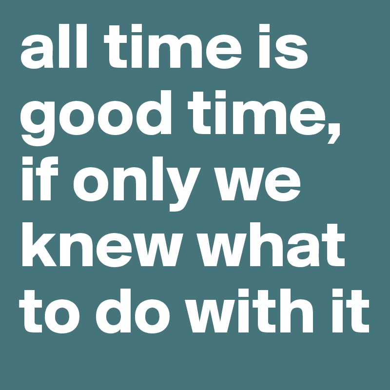 all time is good time, if only we knew what to do with it