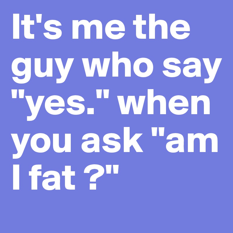 It's me the guy who say "yes." when you ask "am I fat ?"