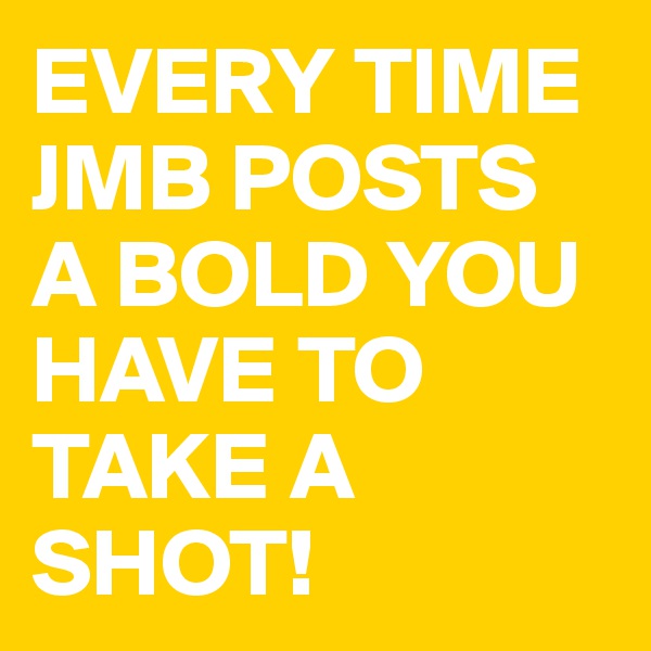 EVERY TIME JMB POSTS A BOLD YOU HAVE TO TAKE A SHOT!