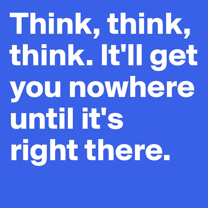 Think, think, think. It'll get you nowhere until it's right there.