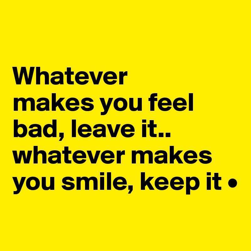 

Whatever
makes you feel bad, leave it..
whatever makes you smile, keep it •
