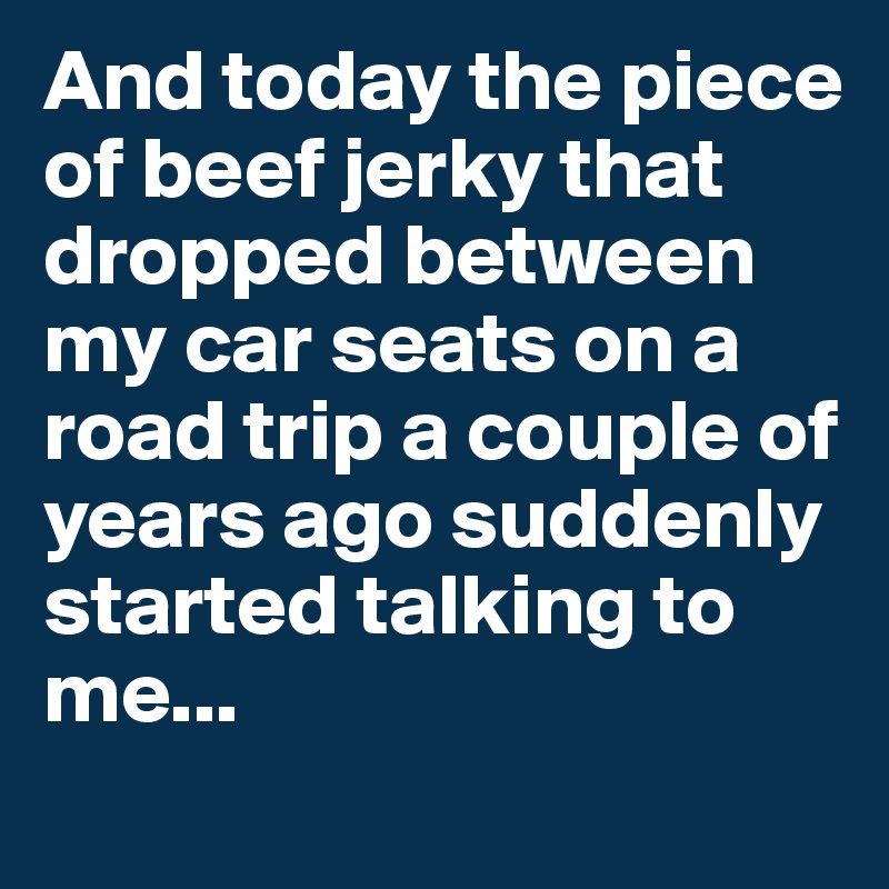 And today the piece of beef jerky that dropped between my car seats on a road trip a couple of years ago suddenly started talking to me...