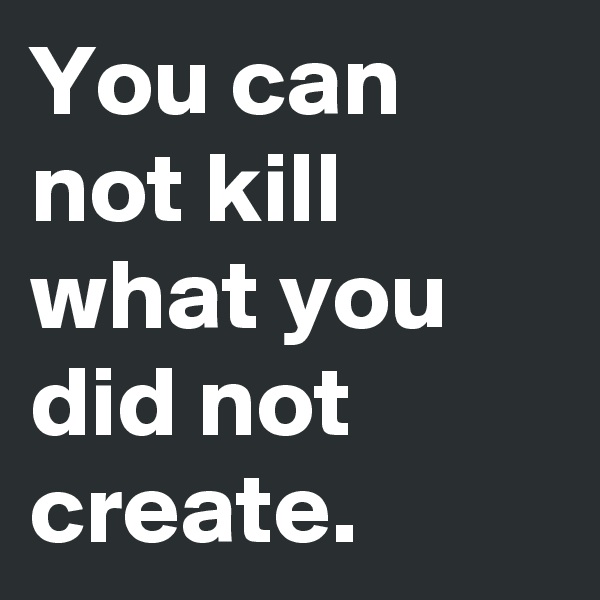 You can not kill what you did not create.