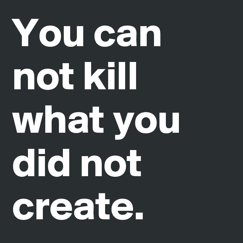 You can not kill what you did not create.