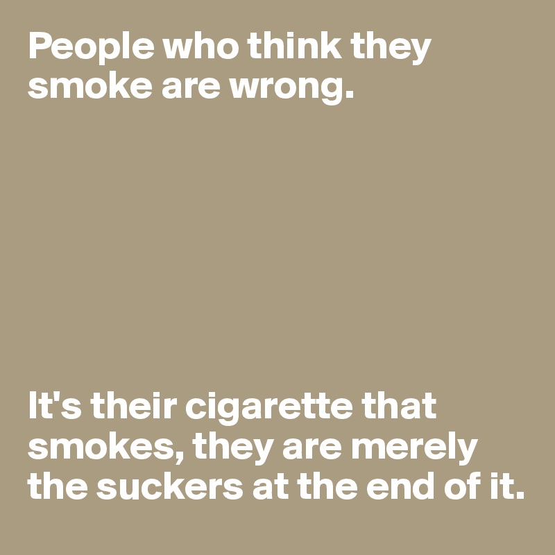 People who think they smoke are wrong.







It's their cigarette that smokes, they are merely the suckers at the end of it.