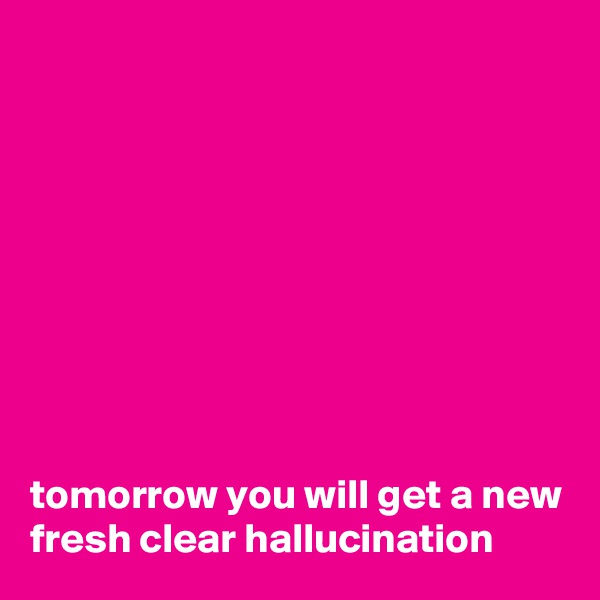 









tomorrow you will get a new fresh clear hallucination   