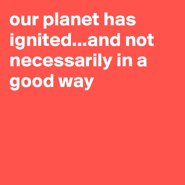our planet has ignited...and not necessarily in a good way



