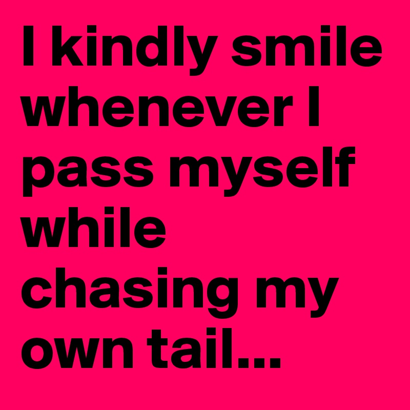 I kindly smile whenever I pass myself while chasing my own tail...
