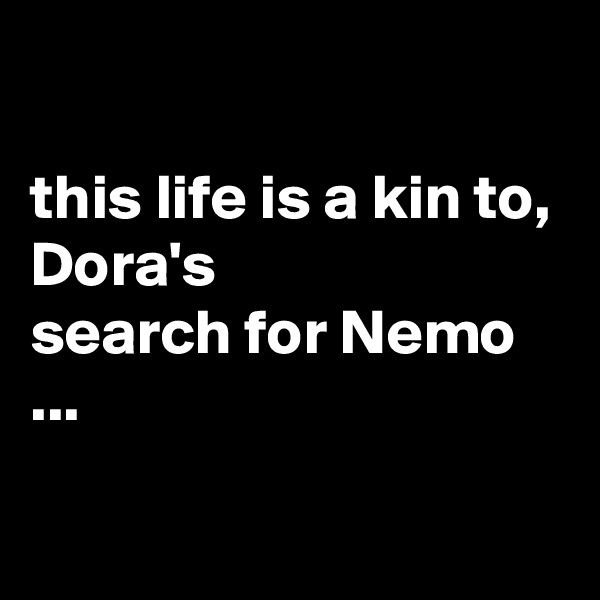 

this life is a kin to, Dora's 
search for Nemo ...

