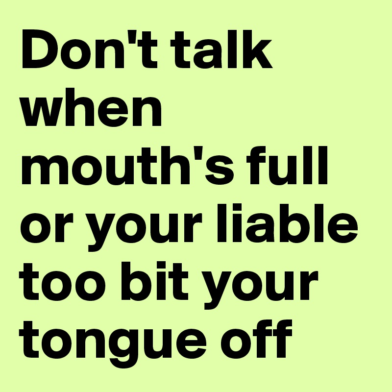 Don't talk when mouth's full or your liable too bit your tongue off