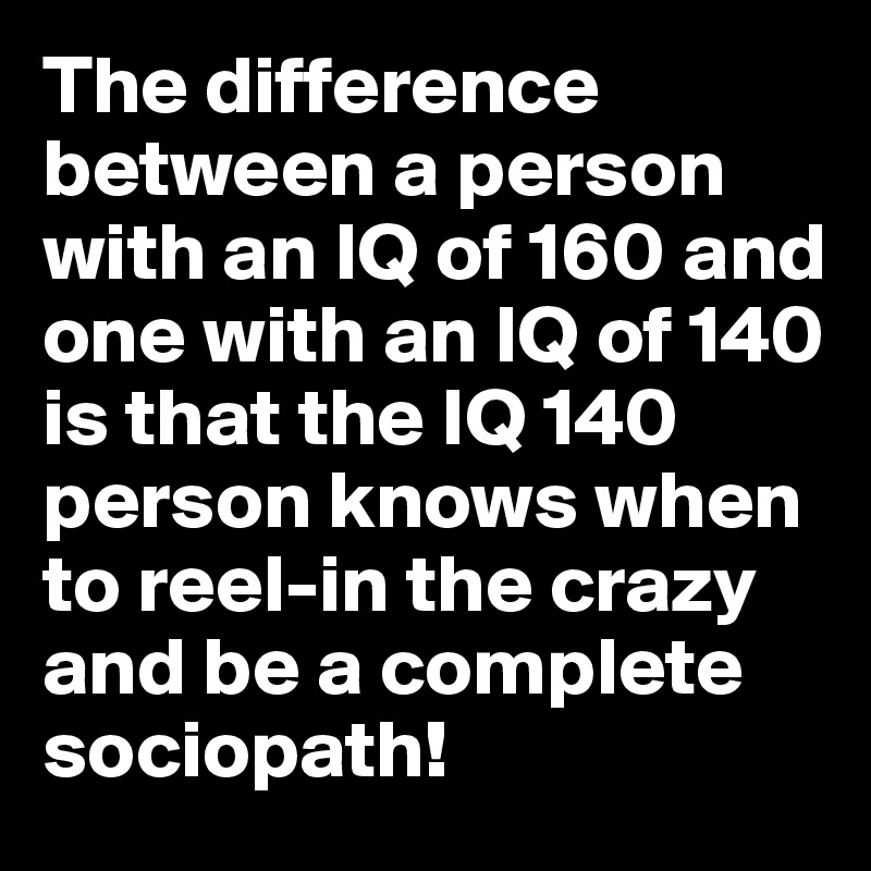 The difference between a person with an IQ of 160 and one with an IQ of 140 is that the IQ 140 person knows when to reel-in the crazy and be a complete sociopath!