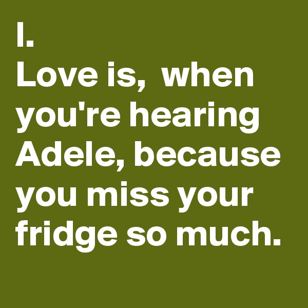 l.                        Love is,  when you're hearing Adele, because you miss your fridge so much. 