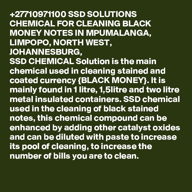 +27710971100 SSD SOLUTIONS CHEMICAL FOR CLEANING BLACK MONEY NOTES IN MPUMALANGA, LIMPOPO, NORTH WEST, JOHANNESBURG, 
SSD CHEMICAL Solution is the main chemical used in cleaning stained and coated currency {BLACK MONEY}. It is mainly found in 1 litre, 1,5litre and two litre metal insulated containers. SSD chemical used in the cleaning of black stained notes, this chemical compound can be enhanced by adding other catalyst oxides and can be diluted with paste to increase its pool of cleaning, to increase the number of bills you are to clean.
