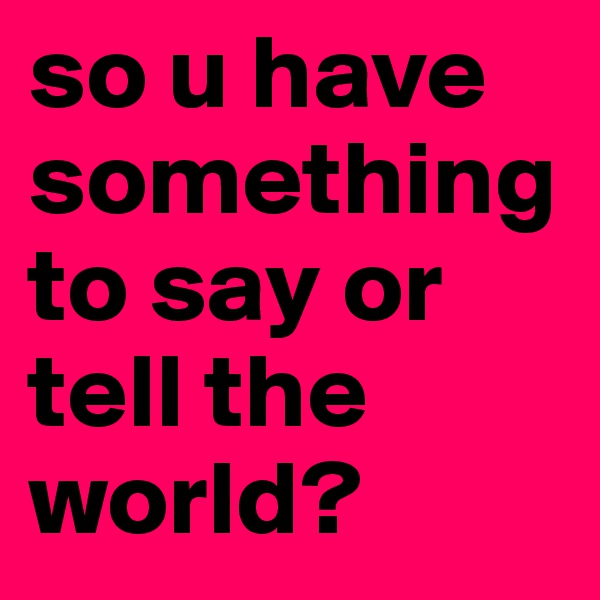 so u have something to say or tell the world?