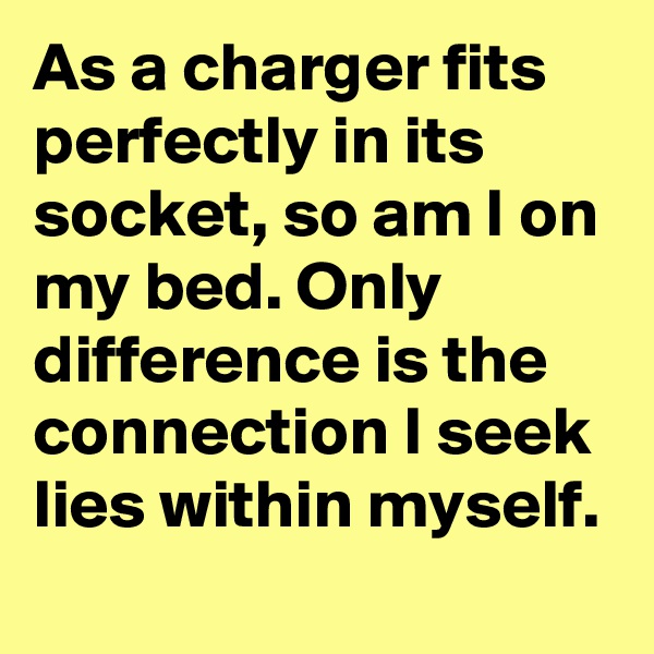 As a charger fits perfectly in its socket, so am I on my bed. Only difference is the connection I seek lies within myself.