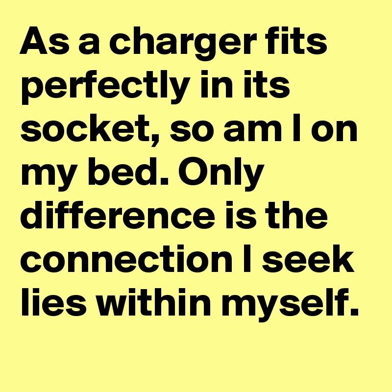 As a charger fits perfectly in its socket, so am I on my bed. Only difference is the connection I seek lies within myself.