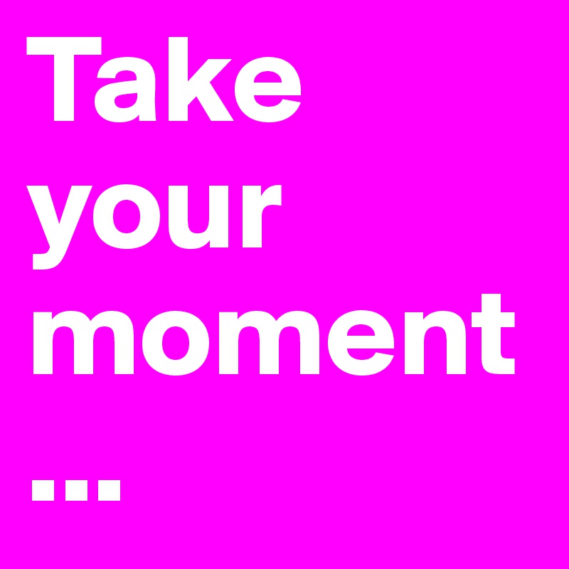 Take your moment...