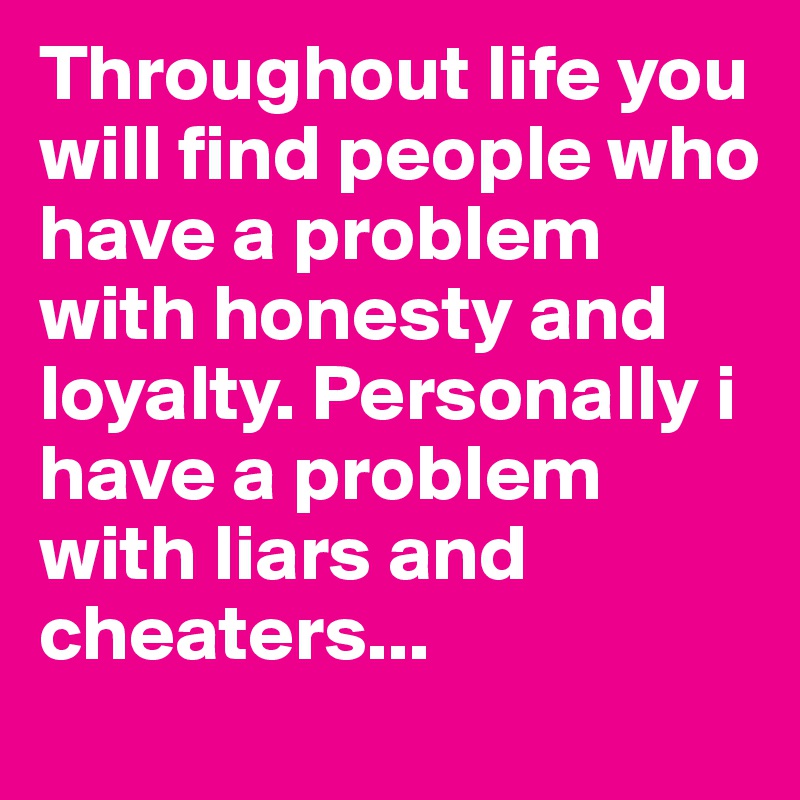 Throughout life you will find people who have a problem with honesty and loyalty. Personally i have a problem with liars and cheaters...