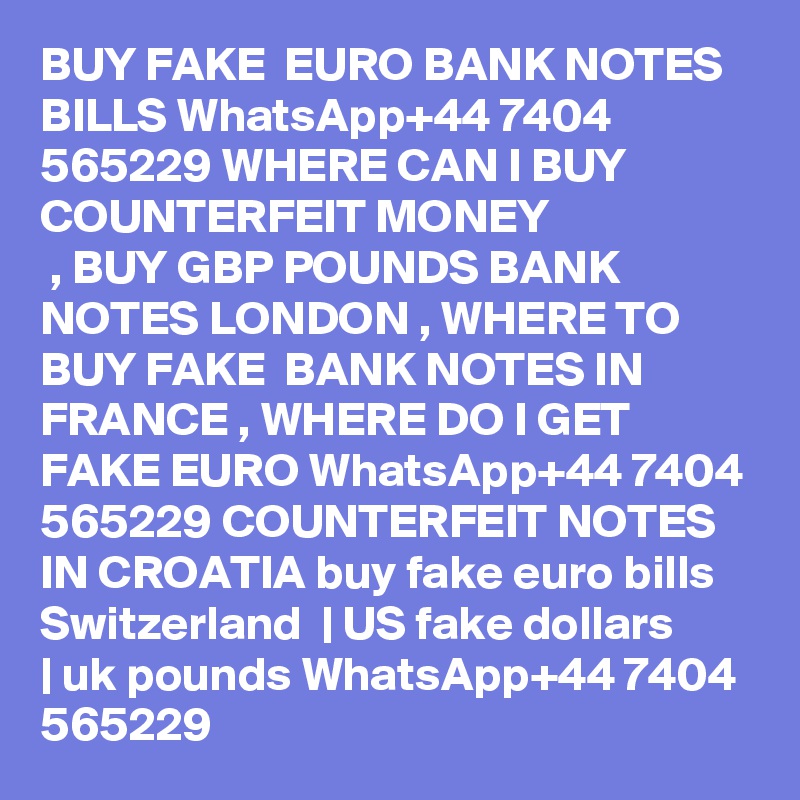 BUY FAKE  EURO BANK NOTES BILLS WhatsApp+44 7404 565229 WHERE CAN I BUY COUNTERFEIT MONEY 
 , BUY GBP POUNDS BANK NOTES LONDON , WHERE TO BUY FAKE  BANK NOTES IN FRANCE , WHERE DO I GET FAKE EURO WhatsApp+44 7404 565229 COUNTERFEIT NOTES IN CROATIA buy fake euro bills Switzerland  | US fake dollars | uk pounds WhatsApp+44 7404 565229 