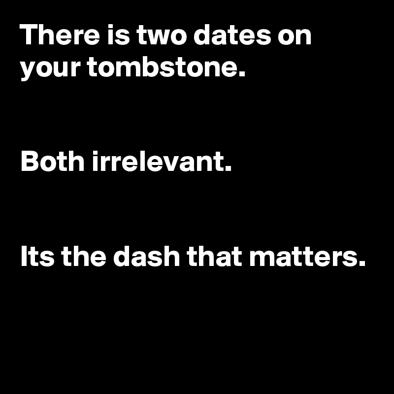 There is two dates on your tombstone. 


Both irrelevant. 


Its the dash that matters. 


