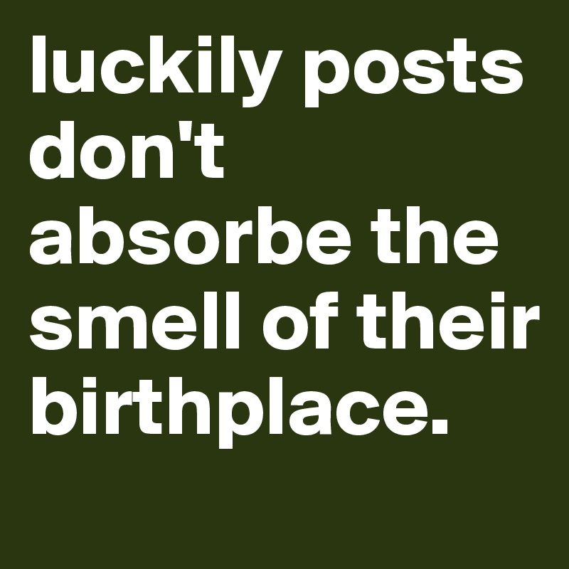 luckily posts don't absorbe the smell of their birthplace.