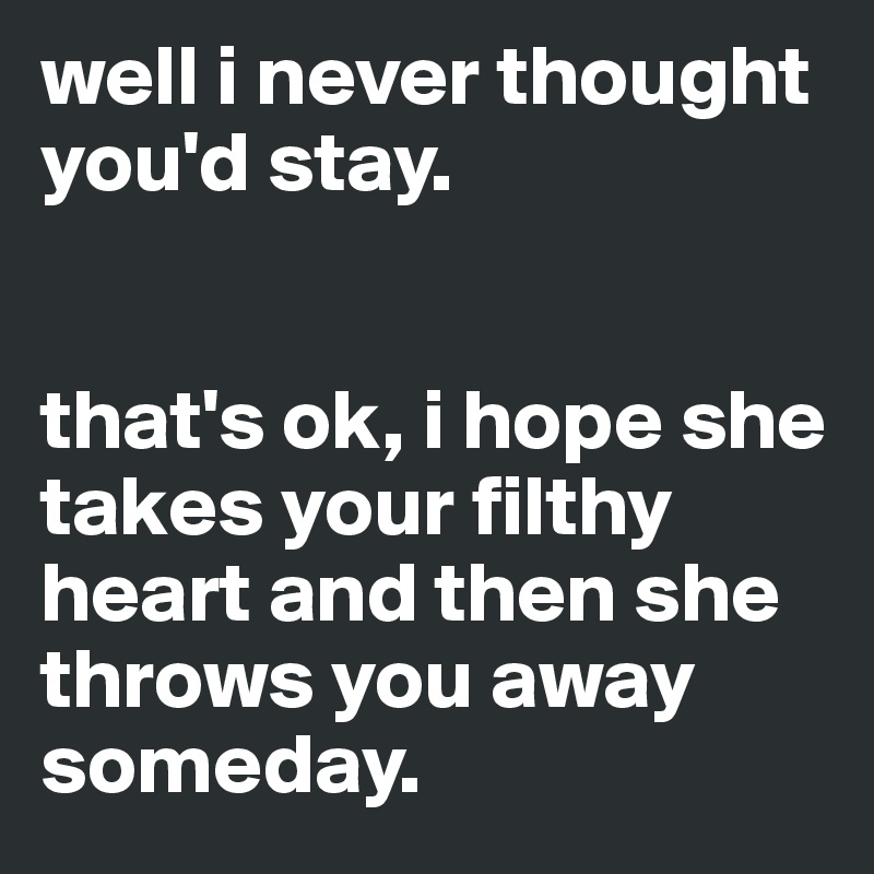 well i never thought you'd stay. 


that's ok, i hope she takes your filthy heart and then she throws you away someday.