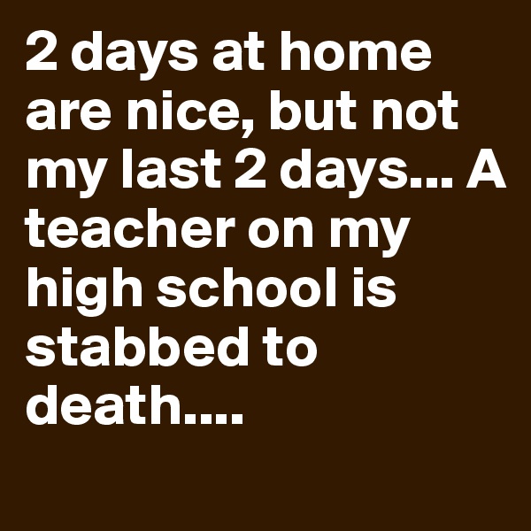 2 days at home are nice, but not my last 2 days... A teacher on my high school is stabbed to death....
