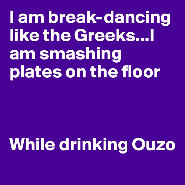 I am break-dancing like the Greeks...I am smashing plates on the floor



While drinking Ouzo
