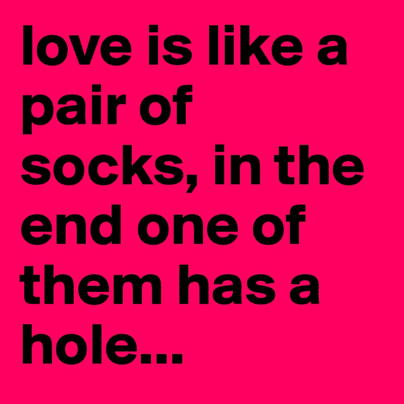 love is like a pair of socks, in the end one of them has a hole...