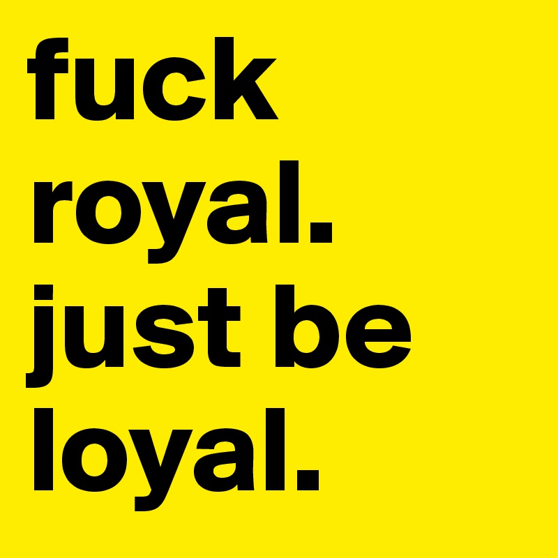 fuck royal. just be loyal. 