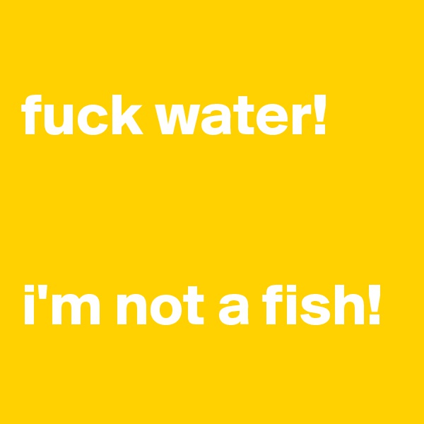 
fuck water!


i'm not a fish!

