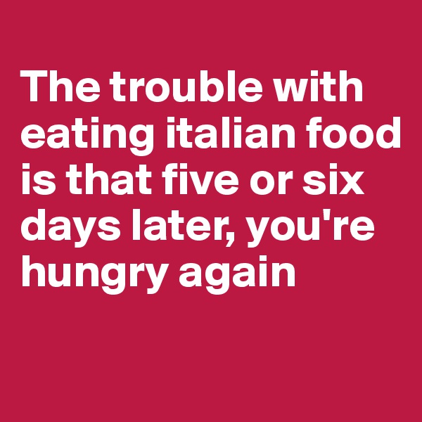 
The trouble with eating italian food is that five or six days later, you're hungry again


