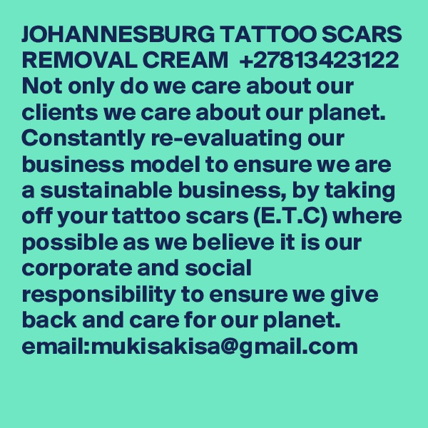 JOHANNESBURG TATTOO SCARS REMOVAL CREAM  +27813423122
Not only do we care about our clients we care about our planet. Constantly re-evaluating our business model to ensure we are a sustainable business, by taking off your tattoo scars (E.T.C) where possible as we believe it is our corporate and social responsibility to ensure we give back and care for our planet.
email:mukisakisa@gmail.com