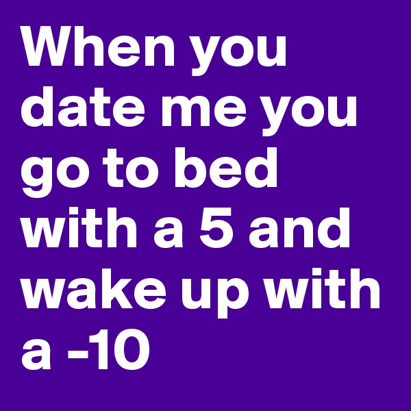 When you date me you go to bed with a 5 and wake up with a -10